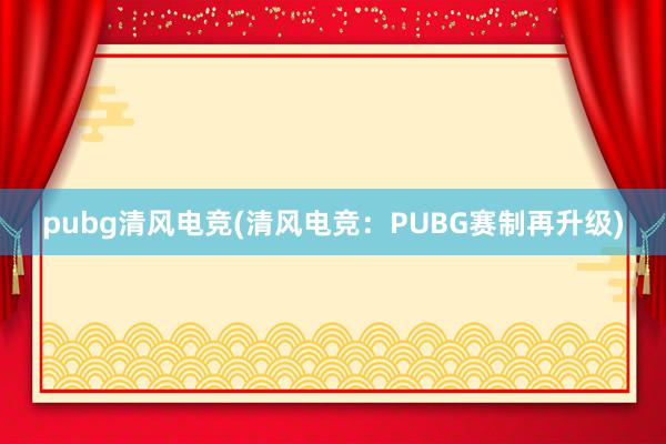 pubg清风电竞(清风电竞：PUBG赛制再升级)