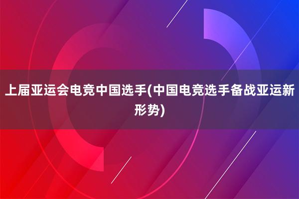 上届亚运会电竞中国选手(中国电竞选手备战亚运新形势)