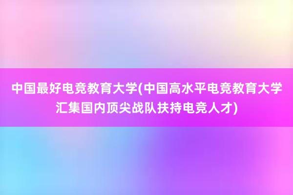 中国最好电竞教育大学(中国高水平电竞教育大学汇集国内顶尖战队扶持电竞人才)