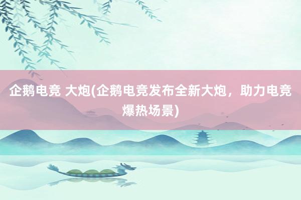 企鹅电竞 大炮(企鹅电竞发布全新大炮，助力电竞爆热场景)