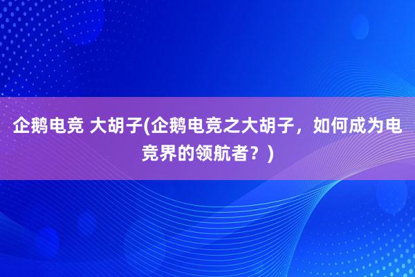 企鹅电竞 大胡子(企鹅电竞之大胡子，如何成为电竞界的领航者？)