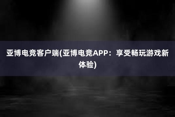 亚博电竞客户端(亚博电竞APP：享受畅玩游戏新体验)