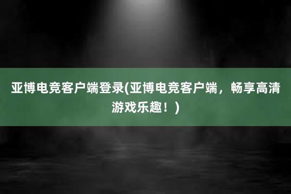 亚博电竞客户端登录(亚博电竞客户端，畅享高清游戏乐趣！)