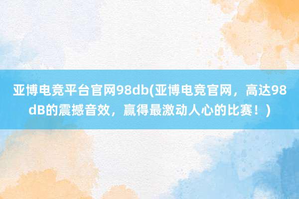 亚博电竞平台官网98db(亚博电竞官网，高达98dB的震撼音效，赢得最激动人心的比赛！)