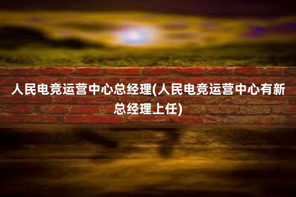 人民电竞运营中心总经理(人民电竞运营中心有新总经理上任)