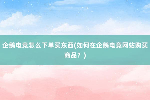 企鹅电竞怎么下单买东西(如何在企鹅电竞网站购买商品？)