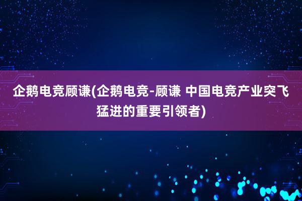 企鹅电竞顾谦(企鹅电竞-顾谦 中国电竞产业突飞猛进的重要引领者)