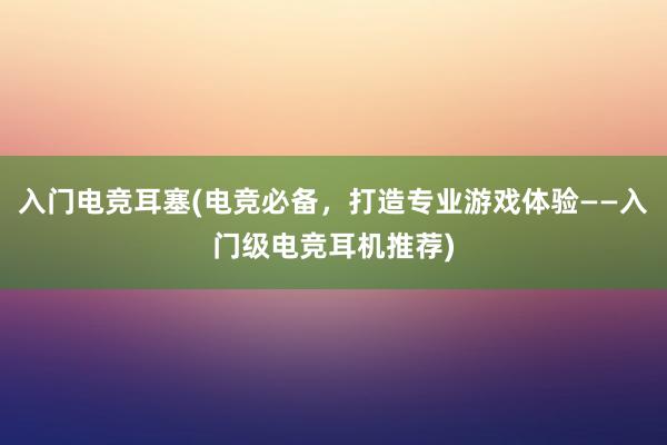 入门电竞耳塞(电竞必备，打造专业游戏体验——入门级电竞耳机推荐)