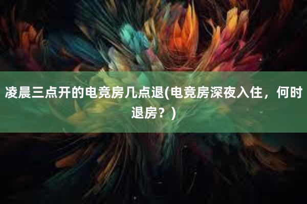 凌晨三点开的电竞房几点退(电竞房深夜入住，何时退房？)