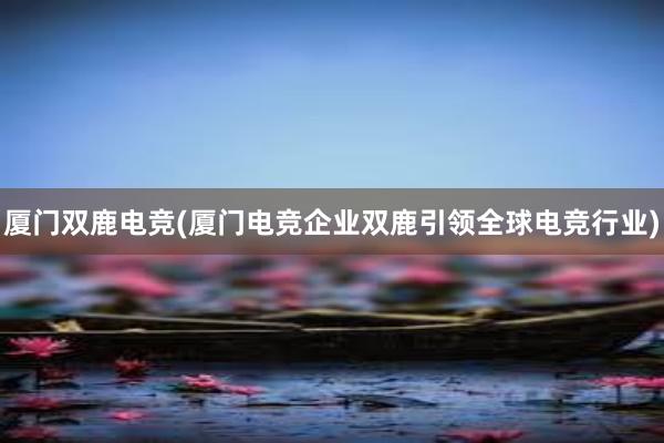 厦门双鹿电竞(厦门电竞企业双鹿引领全球电竞行业)