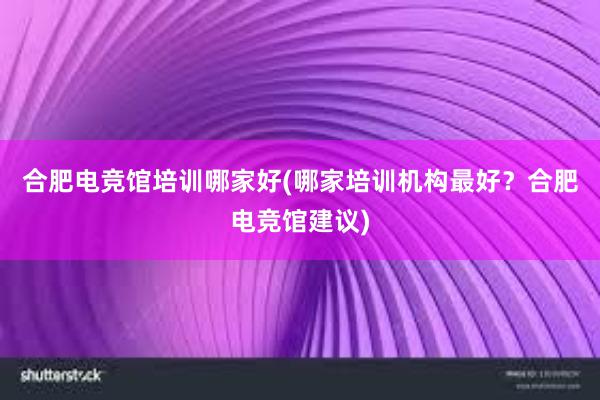 合肥电竞馆培训哪家好(哪家培训机构最好？合肥电竞馆建议)