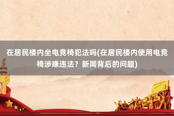 在居民楼内坐电竞椅犯法吗(在居民楼内使用电竞椅涉嫌违法？新闻背后的问题)