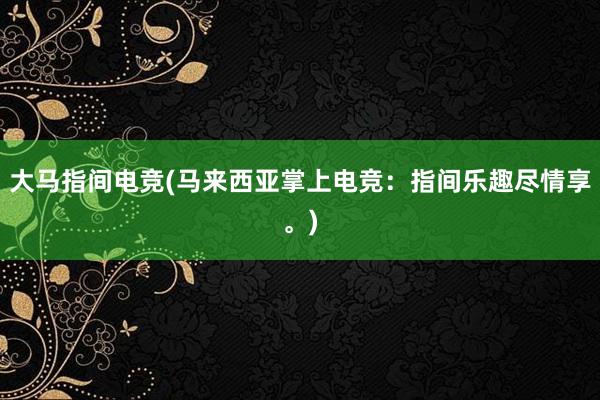 大马指间电竞(马来西亚掌上电竞：指间乐趣尽情享。)