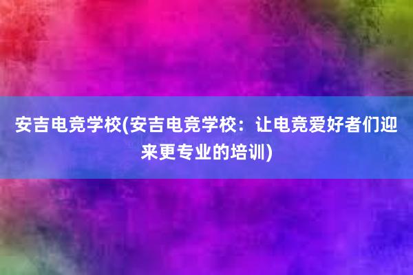 安吉电竞学校(安吉电竞学校：让电竞爱好者们迎来更专业的培训)