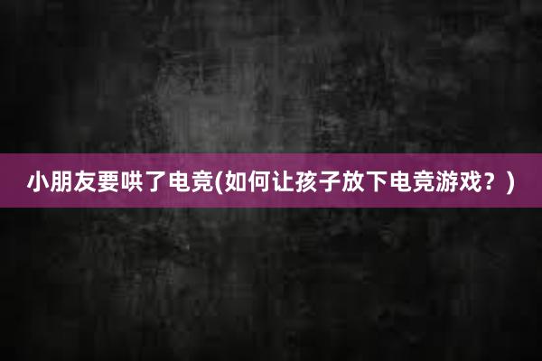 小朋友要哄了电竞(如何让孩子放下电竞游戏？)