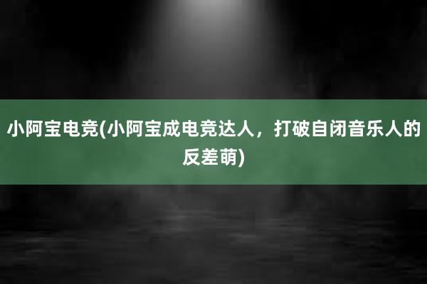 小阿宝电竞(小阿宝成电竞达人，打破自闭音乐人的反差萌)