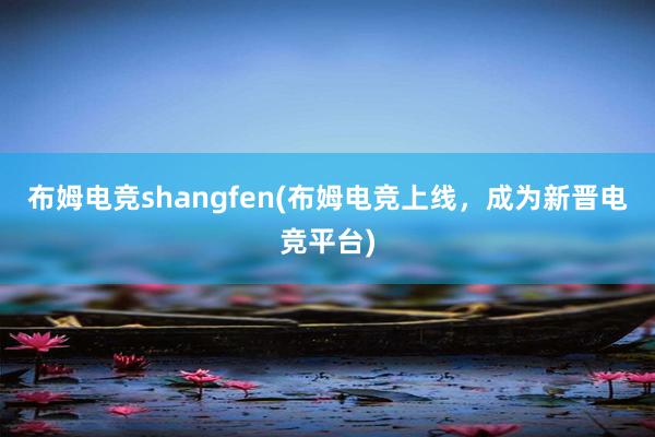 布姆电竞shangfen(布姆电竞上线，成为新晋电竞平台)