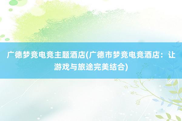 广德梦竞电竞主题酒店(广德市梦竞电竞酒店：让游戏与旅途完美结合)