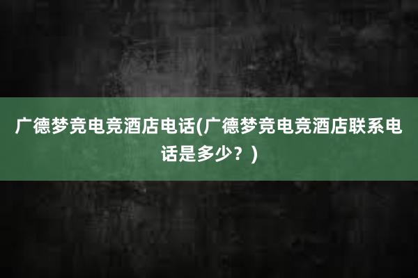 广德梦竞电竞酒店电话(广德梦竞电竞酒店联系电话是多少？)