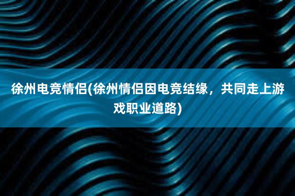 徐州电竞情侣(徐州情侣因电竞结缘，共同走上游戏职业道路)