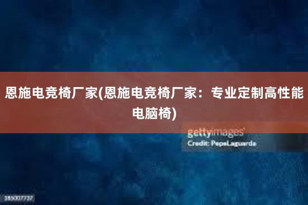 恩施电竞椅厂家(恩施电竞椅厂家：专业定制高性能电脑椅)