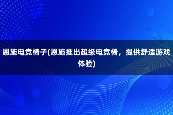 恩施电竞椅子(恩施推出超级电竞椅，提供舒适游戏体验)