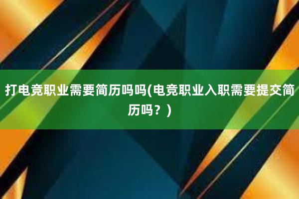 打电竞职业需要简历吗吗(电竞职业入职需要提交简历吗？)