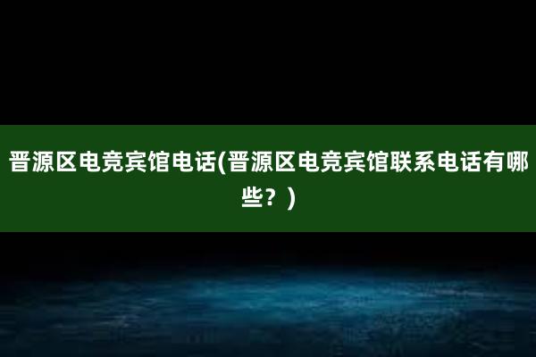 晋源区电竞宾馆电话(晋源区电竞宾馆联系电话有哪些？)