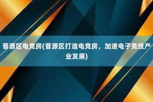 晋源区电竞房(晋源区打造电竞房，加速电子竞技产业发展)