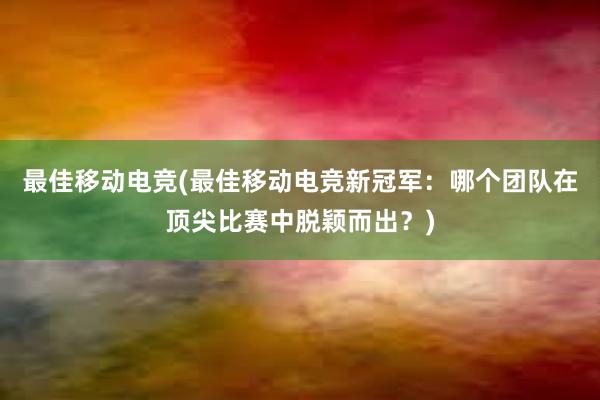 最佳移动电竞(最佳移动电竞新冠军：哪个团队在顶尖比赛中脱颖而出？)