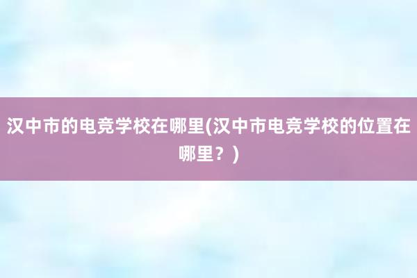 汉中市的电竞学校在哪里(汉中市电竞学校的位置在哪里？)