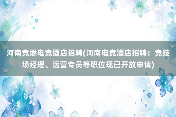 河南竞燃电竞酒店招聘(河南电竞酒店招聘：竞技场经理、运营专员等职位现已开放申请)