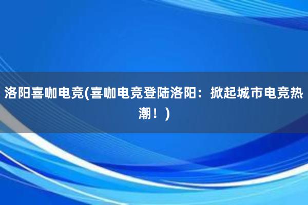 洛阳喜咖电竞(喜咖电竞登陆洛阳：掀起城市电竞热潮！)