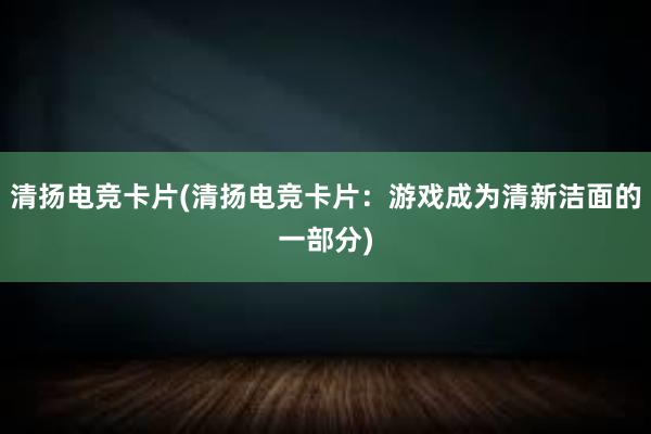 清扬电竞卡片(清扬电竞卡片：游戏成为清新洁面的一部分)