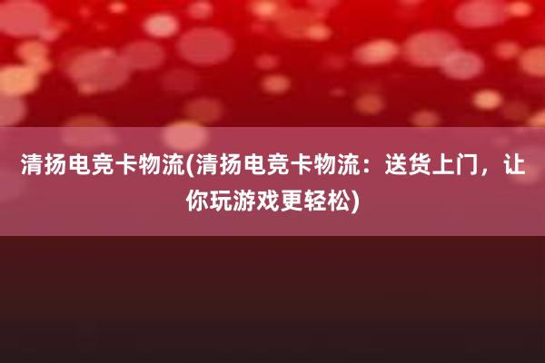 清扬电竞卡物流(清扬电竞卡物流：送货上门，让你玩游戏更轻松)