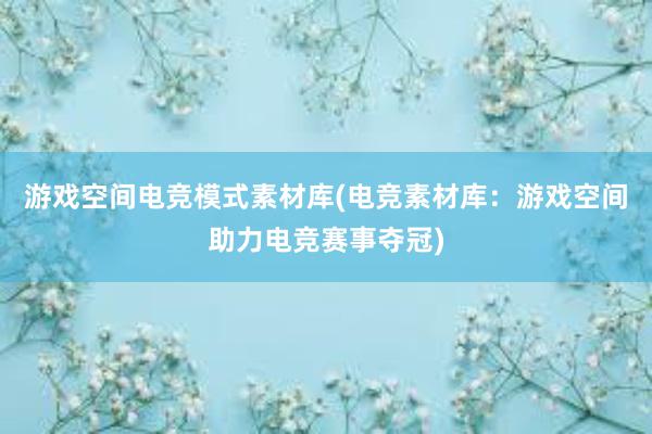 游戏空间电竞模式素材库(电竞素材库：游戏空间助力电竞赛事夺冠)