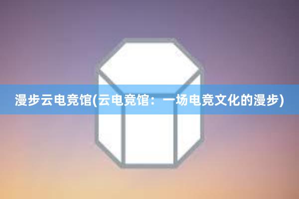 漫步云电竞馆(云电竞馆：一场电竞文化的漫步)