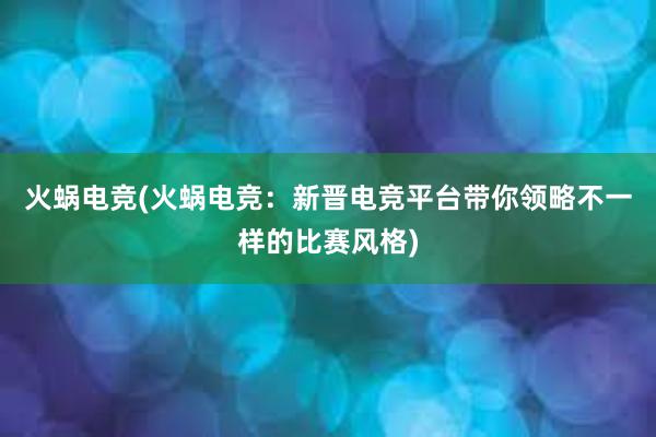 火蜗电竞(火蜗电竞：新晋电竞平台带你领略不一样的比赛风格)