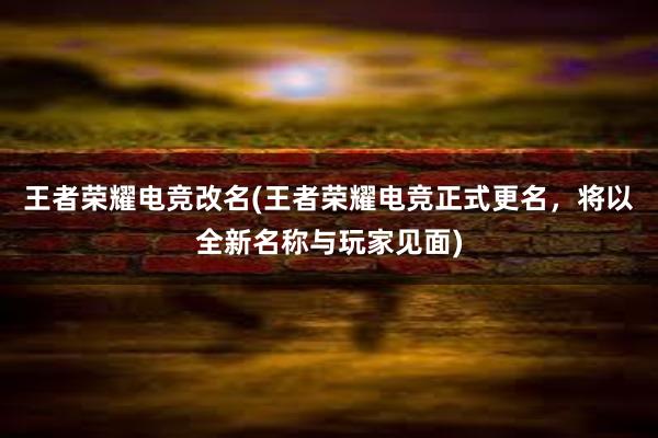 王者荣耀电竞改名(王者荣耀电竞正式更名，将以全新名称与玩家见面)