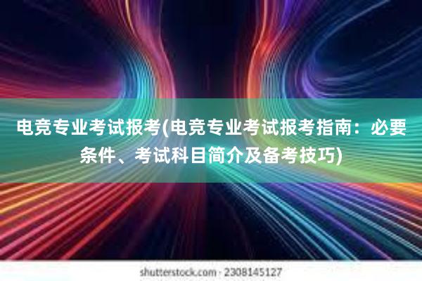 电竞专业考试报考(电竞专业考试报考指南：必要条件、考试科目简介及备考技巧)