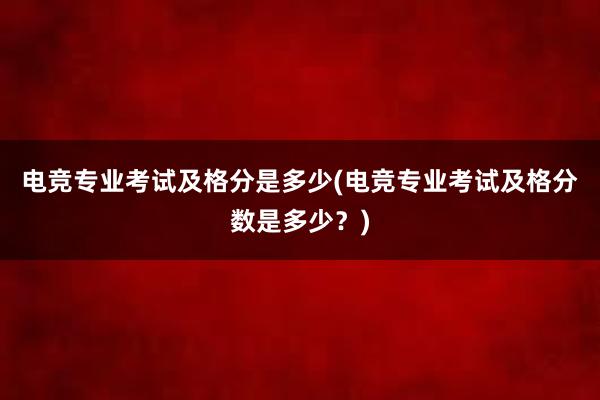 电竞专业考试及格分是多少(电竞专业考试及格分数是多少？)