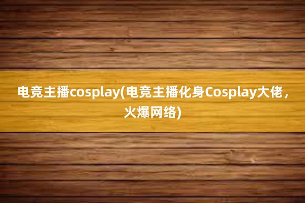 电竞主播cosplay(电竞主播化身Cosplay大佬，火爆网络)