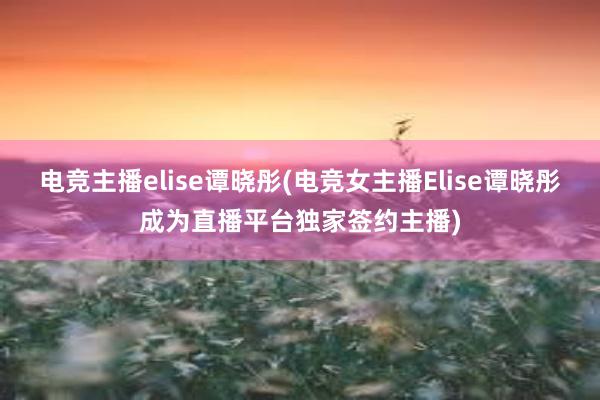 电竞主播elise谭晓彤(电竞女主播Elise谭晓彤成为直播平台独家签约主播)