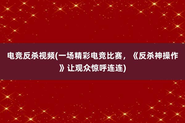 电竞反杀视频(一场精彩电竞比赛，《反杀神操作》让观众惊呼连连)