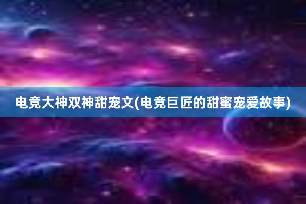 电竞大神双神甜宠文(电竞巨匠的甜蜜宠爱故事)