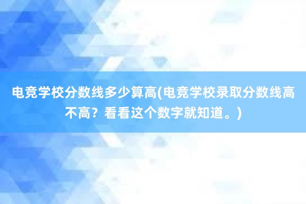 电竞学校分数线多少算高(电竞学校录取分数线高不高？看看这个数字就知道。)