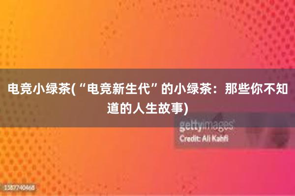 电竞小绿茶(“电竞新生代”的小绿茶：那些你不知道的人生故事)