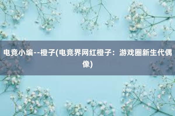 电竞小编--橙子(电竞界网红橙子：游戏圈新生代偶像)