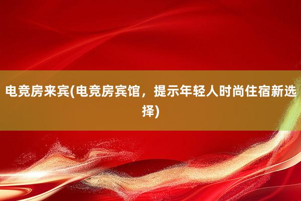 电竞房来宾(电竞房宾馆，提示年轻人时尚住宿新选择)