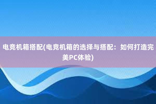 电竞机箱搭配(电竞机箱的选择与搭配：如何打造完美PC体验)